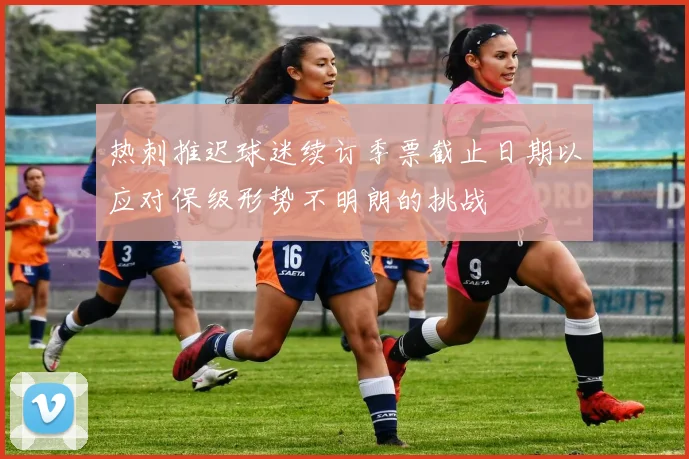 热刺推迟球迷续订季票截止日期以应对保级形势不明朗的挑战