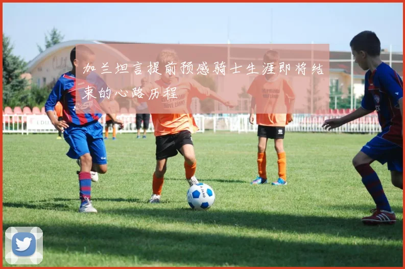 加兰坦言提前预感骑士生涯即将结束的心路历程