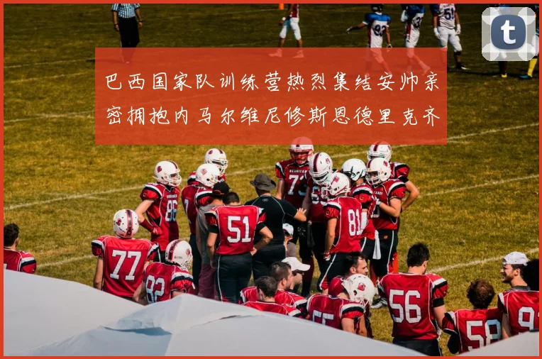巴西国家队训练营热烈集结安帅亲密拥抱内马尔维尼修斯恩德里克齐亮相