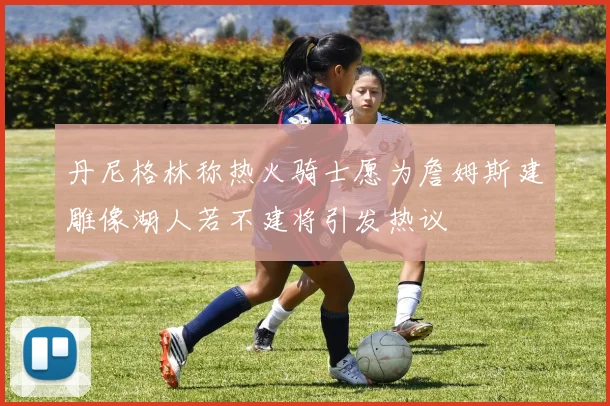 丹尼格林称热火骑士愿为詹姆斯建雕像湖人若不建将引发热议