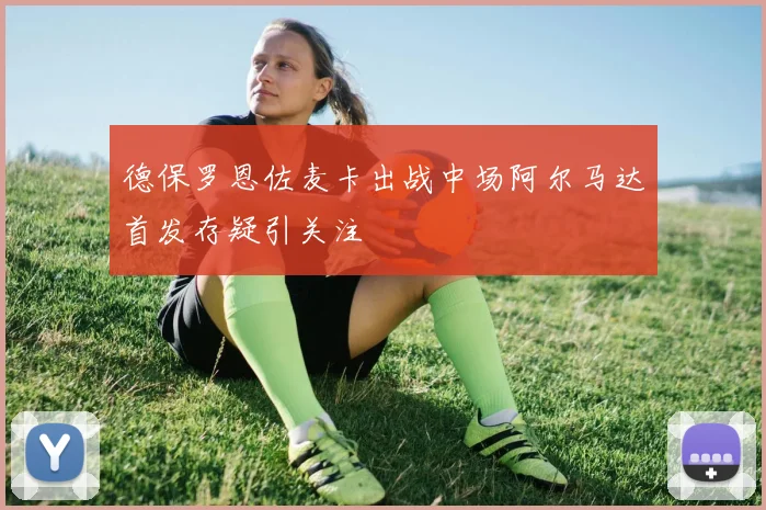德保罗恩佐麦卡出战中场阿尔马达首发存疑引关注