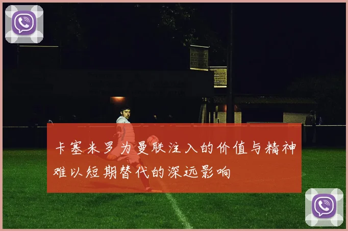 卡塞米罗为曼联注入的价值与精神难以短期替代的深远影响