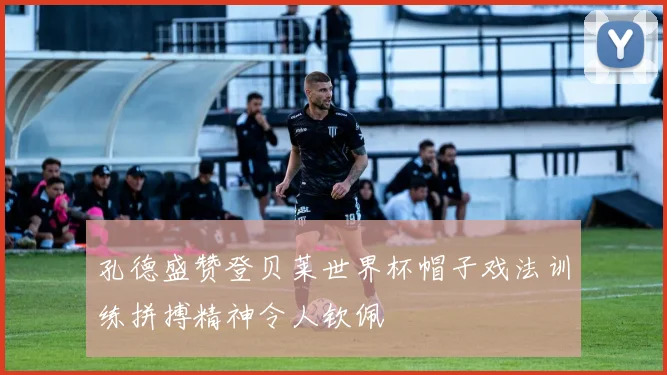 孔德盛赞登贝莱世界杯帽子戏法训练拼搏精神令人钦佩