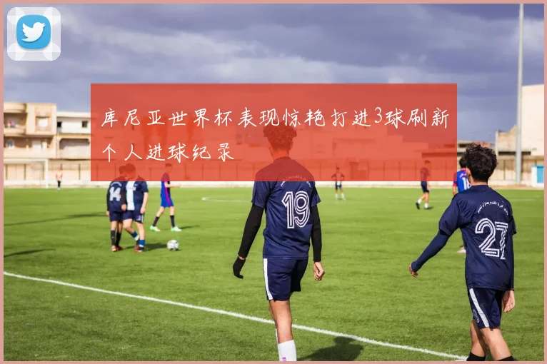 库尼亚世界杯表现惊艳打进3球刷新个人进球纪录