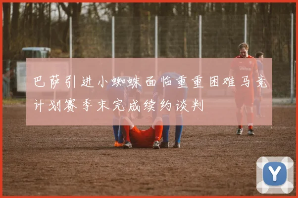 巴萨引进小蜘蛛面临重重困难马竞计划赛季末完成续约谈判
