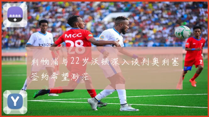 利物浦与22岁沃顿深入谈判奥利塞签约希望渺茫