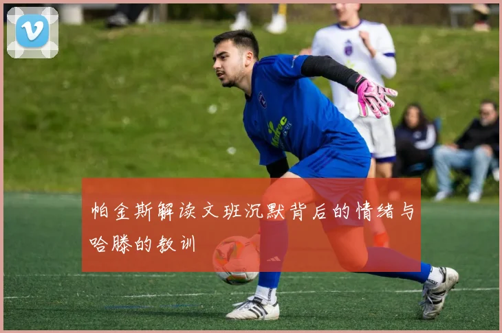 帕金斯解读文班沉默背后的情绪与哈滕的教训