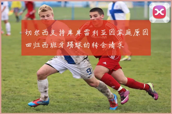 切尔西支持库库雷利亚因家庭原因回归西班牙踢球的转会请求