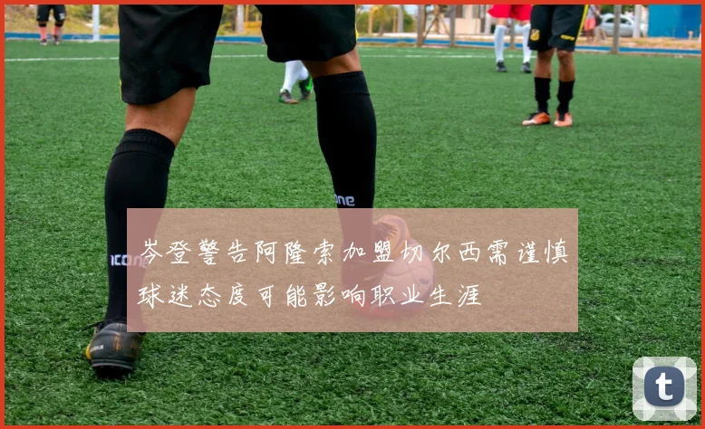 岑登警告阿隆索加盟切尔西需谨慎球迷态度可能影响职业生涯