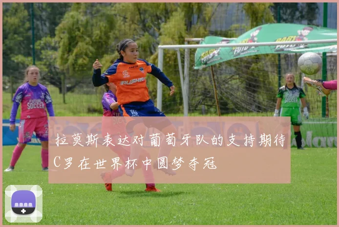 拉莫斯表达对葡萄牙队的支持期待C罗在世界杯中圆梦夺冠