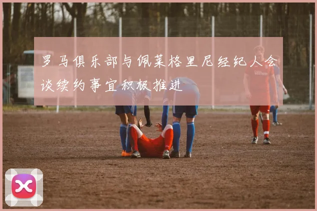 罗马俱乐部与佩莱格里尼经纪人会谈续约事宜积极推进