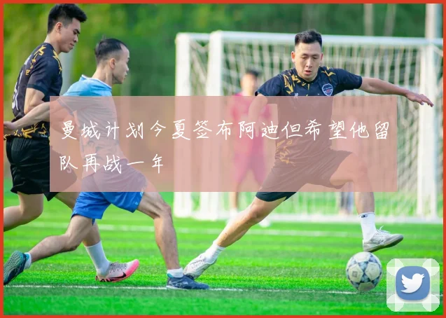 曼城计划今夏签布阿迪但希望他留队再战一年