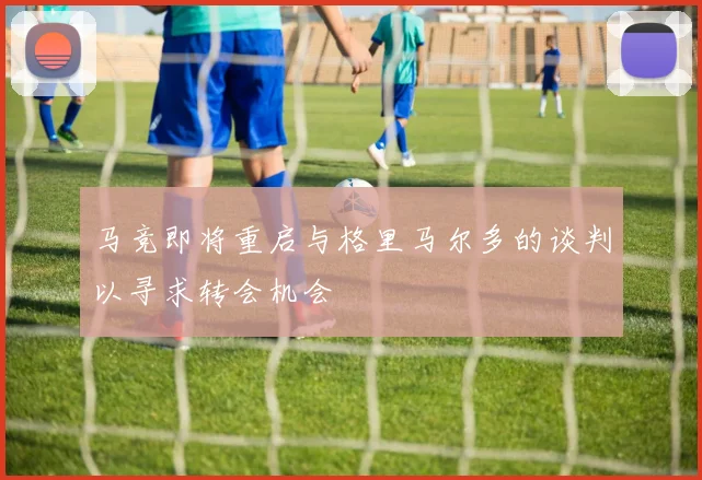 马竞即将重启与格里马尔多的谈判以寻求转会机会