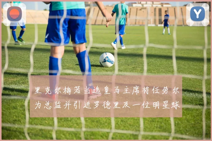 里克尔梅若当选皇马主席将任劳尔为总监并引进罗德里及一位明星球员