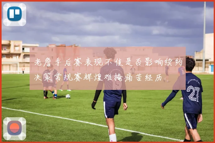 老詹季后赛表现不佳是否影响续约决策常规赛辉煌难掩痛苦经历