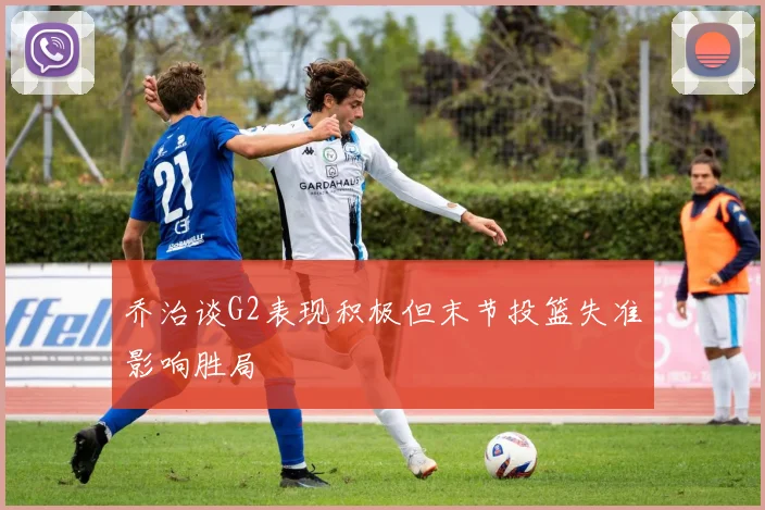乔治谈G2表现积极但末节投篮失准影响胜局