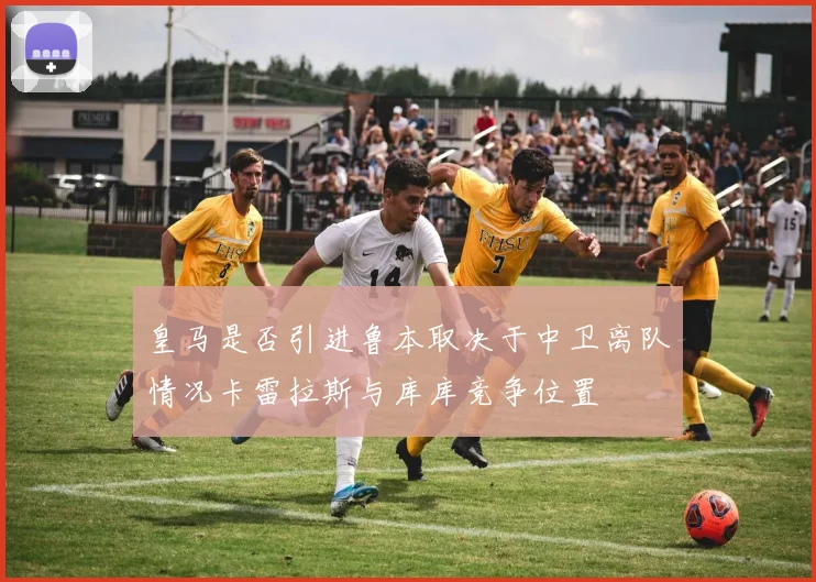 皇马是否引进鲁本取决于中卫离队情况卡雷拉斯与库库竞争位置