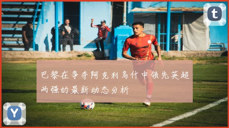 巴黎在争夺阿克利乌什中领先英超两强的最新动态分析