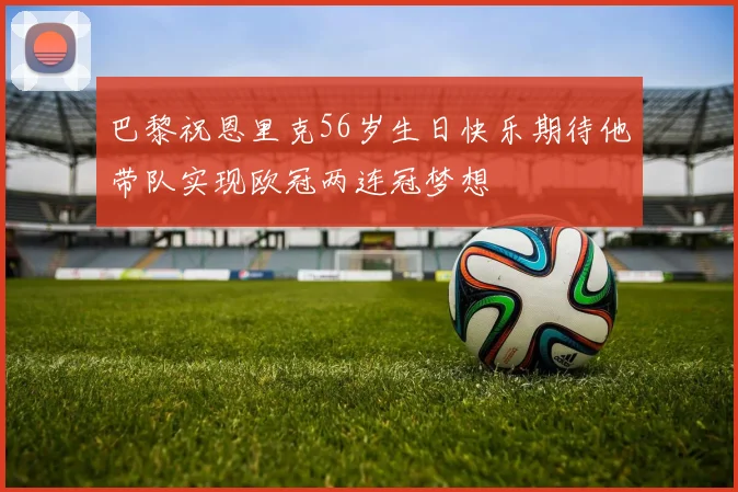 巴黎祝恩里克56岁生日快乐期待他带队实现欧冠两连冠梦想